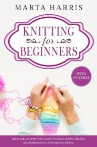 Title: KNITTING FOR BEGINNERS: The Simple Step By Step Guide To Start Learn Knitting And Do Beautiful Stitches In One Day (With Pictures), Author: Marta Harris