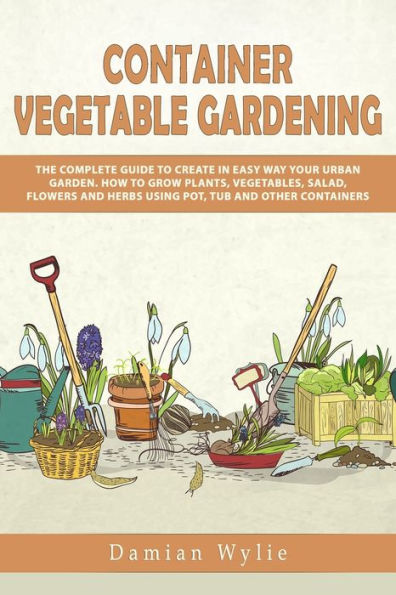 Container Vegetable Gardening: The Complete Guide to Create in Easy Way Your Urban Garden. How to Grow Plants, Vegetables, Salad, Flowers and Herbs Using Pot, Tub and Other Containers.