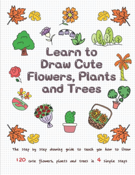 Learn to Draw Cute Flowers, Plants and Trees: The Step by Step Drawing Guide to Teach You How to Draw 120 Cute Flowers, Plants and Trees In 4 Simple Steps
