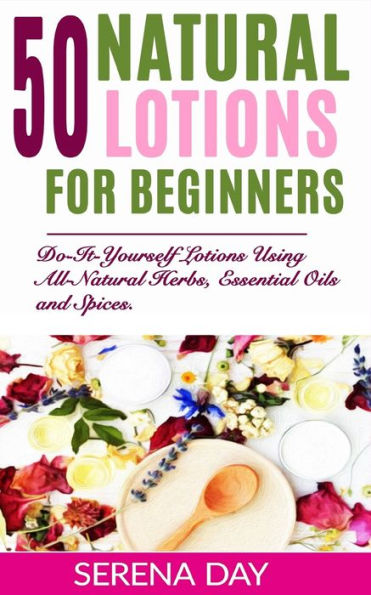 50 Natural Lotions for Beginners: Do-It-Yourself Lotions Using All-Natural Herbs, Essential Oils and Spices