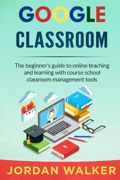 GOOGLE CLASSROOM: The beginner's guide to online teaching and learning with course school classroom management tools