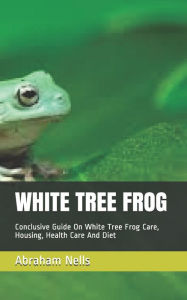 Title: White Tree Frog: Conclusive Guide On White Tree Frog Care, Housing, Health Care And Diet, Author: Abraham Nells