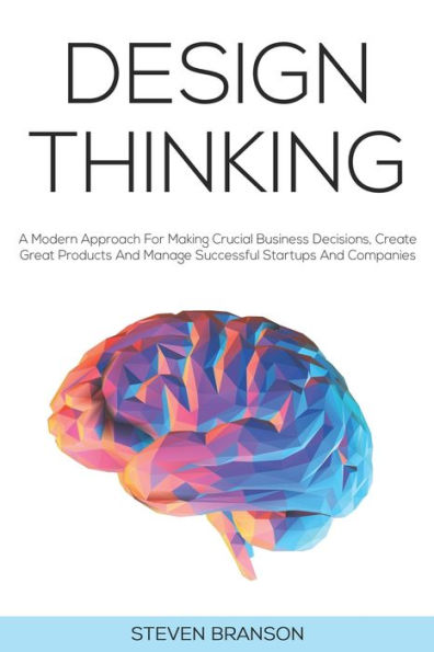 Design Thinking: A Modern Approach For Making Crucial Business Decisions, Create Great Products And Manage Successful Startups And Companies