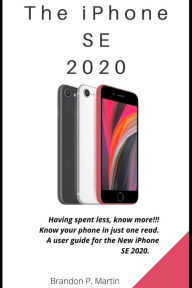 Title: The iPhone SE 2020: Having spent less, know more!!! Know your phone in just one read. A user guide for the New iPhone SE 2020., Author: Brandon P Martin