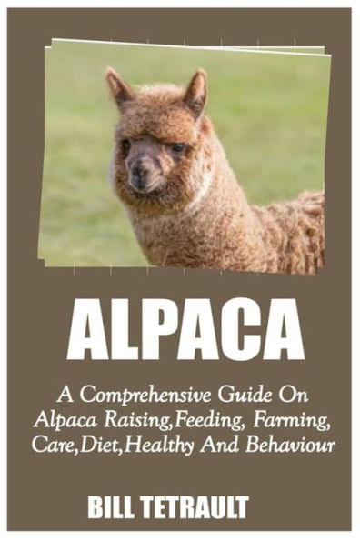 ALPACA: A Comprehensive Guide On Alpaca Raising, Feeding, Farming, Care, Diet, Health And Behaviour