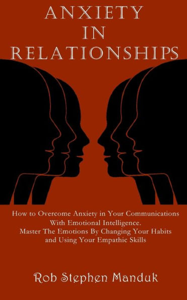 ANXIETY IN RELATIONSHIPS: How to Overcome Anxiety in Your Communications With Emotional Intelligence. Master The Emotions By Changing Your Habits and Using Your Empathic Skills