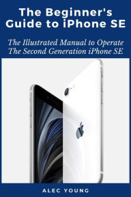 Title: The Beginner's Guide to iPhone SE: The Illustrated Manual to Operate The Second Generation iPhone SE, Author: Alec Young