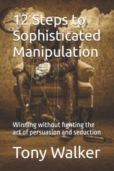 12 Steps to Sophisticated Manipulation: winning without fighting the art of persuasion and seduction