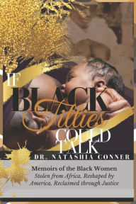 Title: If Black Titties Could Talk: Memoirs of the Black Women Stolen from Africa, Reshaped by America, Reclaimed through Justice., Author: Natashia L. King-Conner Ph.D