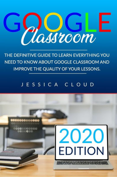 Google Classroom: The Definitive Guide to Learn Everything You Need to Know About Google Classroom And Improve The Quality of Your Lessons. 2020 Edition