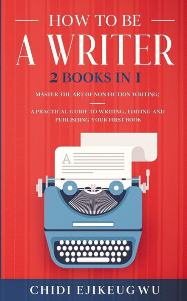 HOW TO BE A WRITER: 2 BOOKS IN 1 MASTER THE ART OF NON-FICTION WRITING: A PRACTICAL GUIDE TO WRITING, EDITING AND PUBLISHING YOUR FIRST BOOK