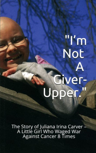 I'm Not a Giver-Upper: The Story of Juliana Irina Carver - A Little Girl Who Waged War Against Cancer 8 Times
