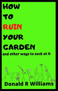 Title: HOW TO RUIN YOUR GARDEN: and other ways to suck at it, Author: Donald R Williams