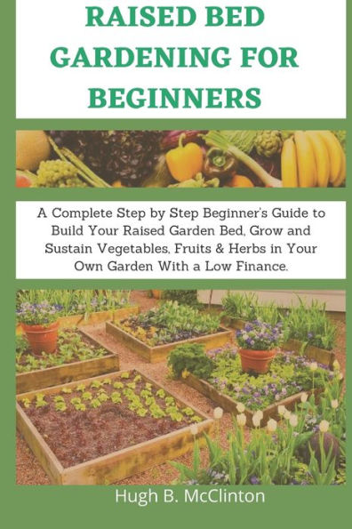 Raised Bed Gardening For Beginners: A Complete Step by Step Beginner's Guide to Build Your Raised Garden Bed, Grow and Sustain Vegetables, Fruits & Herbs in Your Own Garden With a Low Finance.