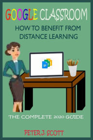 Title: GOOGLE CLASSROOM HOW TO BENEFIT FROM DISTANCE LEARNING: The Ultimate Step By Step User Guide For Teachers, Parents, Students, And Kindergarten Alike On How To Easily Master Google Class Room 2020 Beginners Manual, Author: PETER J. SCOTT