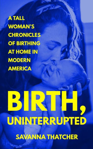 Birth, Uninterrupted: A Tall Woman's Chronicles of Birthing at Home in Modern America