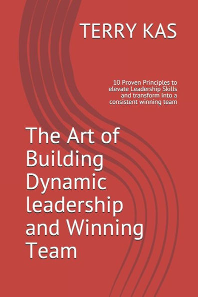 The Art of Building Dynamic leadership and Winning Team: 10 Proven Principles to elevate Leadership Skills and transform into a consistent winning team