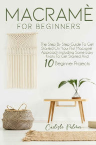 Title: Macramé for Beginners: The Step by Step Guide to get Started on your First Macramè Approach Including Some Easy Knots to get Started and 10 Beginner Projects, Author: Carlisle Palmer