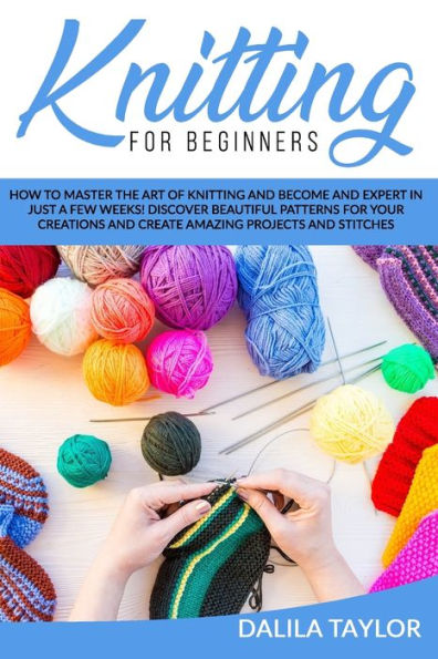 KNITTING FOR BEGINNERS: How to Master the Art of Knitting and Become and Expert in Just a Few Weeks! Discover Beautiful Patterns for Your Creations and Create Amazing Projects and Stitches