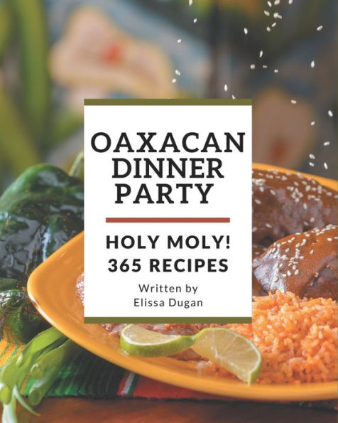 Holy Moly! 365 Oaxacan Dinner Party Recipes: Oaxacan Dinner Party Cookbook - The Magic to Create Incredible Flavor!