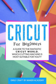 Title: CRICUT FOR BEGINNERS: A Guide to the Fantastic Cricut World. Which Cutting Machine Is Most Suitable For You?, Author: Emily Craft by Maker Academy