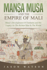 Title: Mansa Musa and The Empire of Mali: Musa's Development Of Timbuktu And His Legacy As The Richest Man In The World, Author: Jason Watson