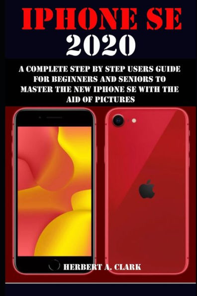 IPHONE SE 2020: A COMPLETE STEP BY STEP USERS GUIDE FOR BEGINNERS AND SENIORS TO MASTER THE NEW IPHONE SE WITH THE AID OF PICTURES