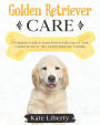 Golden Retriever Care: A Complete Guide to Learn How to Take Care of Your Golden Retriever. Health, Behavior, Training