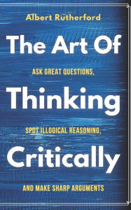 Title: The Art of Thinking Critically: Ask Great Questions, Spot Illogical Reasoning, and Make Sharp Arguments, Author: Albert Rutherford