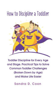 Title: How to Discipline a Toddler: Toddler Discipline for Every Age and Stage. Practical Tips to Solve Common Toddler Challenges (Broken Down by Age) and Make Life Easier, Author: Sandra D. Coon