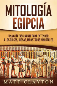 Title: Mitología Egipcia: Una Guía Fascinante para Entender a los Dioses, Diosas, Monstruos y Mortales, Author: Matt Clayton