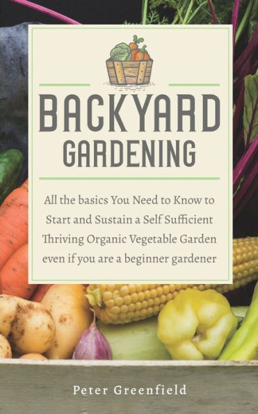 Backyard Gardening: All the basics You Need to Know to Start and Sustain a Self Sufficient Thriving Organic Vegetable Garden even if you are a beginner gardener