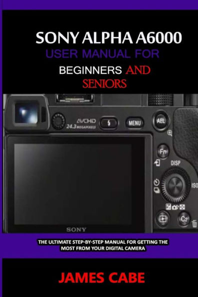 Sony Alpha A6000 User Manual for Beginners and Seniors: The Ultimate Step-by-Step Manual for Getting the Most from Your Digital Camera