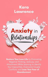Title: Anxiety In Relationships: Restore Your Love Life by Eliminating Negative Thinking, Jealousy, and Attachment While Learning to Identify Your Insecurities, Overcome Couple Conflicts, and Lose Your Fear of Abandonment., Author: Kara Lawrence