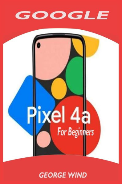 GOOGLE PIXEL 4A FOR BEGINNERS: A Simple Quick User Guide To Setup Your New Pixel With Step By Step Instructions For Transferring Data From Other phones