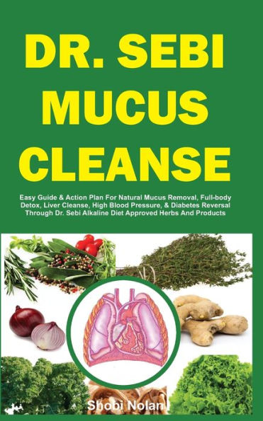 DR. SEBI MUCUS CLEANSE: Easy Guide & Action Plan For Natural Mucus Removal, Full-body Detox, Liver Cleanse, High Blood Pressure, & Diabetes Reversal Through Dr. Sebi Alkaline Diet Approved Herbs And Products