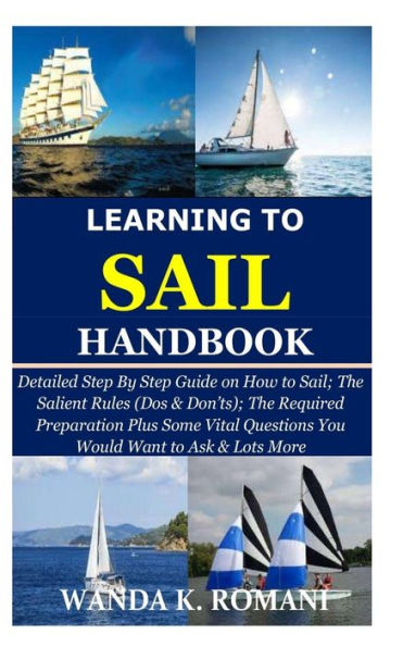 Learning to Sail Handbook: Detailed Step By Step Guide on How to Sail; The Salient Rules (Dos & Don'ts); The Required Preparation Plus Some Vital Questions You Would Want to Ask & Lots More