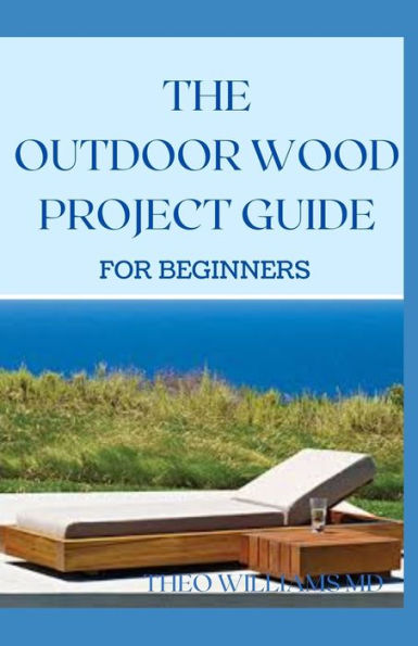 THE OUTDOOR WOOD RPOJECT GUIDE FOR BEGINNERS: The Complete Step-by-Step Guide to Skills, Techniques You Can Use For Your Outdoor Wood Project