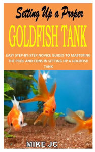 Title: SETTING UP A PROPER GOLDFISH TANK: EASY STEP-BY-STEP NOVICE GUIDES TO MASTERING THE PROS AND CONS IN SETTING UP A GOLDFISH TANK, Author: MIKE JC