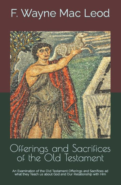 Offerings and Sacrifices of the Old Testament: An Examination of the Old Testament Offerings and Sacrifices ad what they Teach us about God and Our Relationship with Him