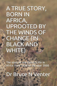 Title: A TRUE STORY, BORN IN AFRICA, UPROOTED BY THE WINDS OF CHANGE (IN BLACK AND WHITE): The story of one family's life in Africa from 1928 to the year 2000, Author: Dr Bruce N Venter