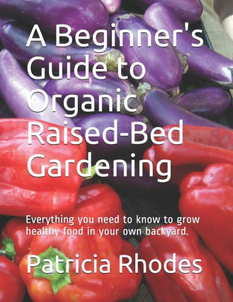 A Beginner's Guide to Organic Raised-Bed Gardening: Everything you need to know to grow healthy food in your own backyard.