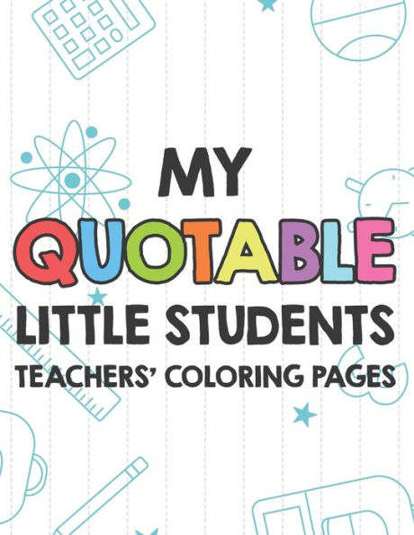 My Quotable Little Students Teachers' Coloring Pages: Funny Teacher Appreciation Coloring Book With Relatable Quotes From Students, Relaxing Coloring Sheets For Adults