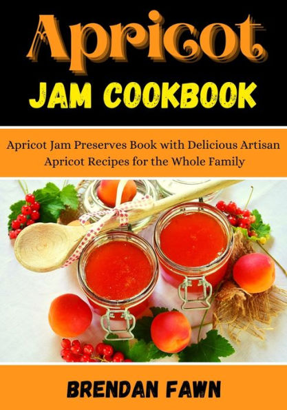 Apricot Jam Cookbook: Apricot Jam Preserves Book with Delicious Artisan Apricot Recipes for the Whole Family
