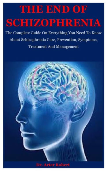 The End Of Schizophrenia: The Complete Guide On Everything You Need To Know About Schizophrenia Cure, Prevention, Symptoms, Treatment And Management