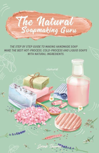 The Natural Soapmaking Guru: The Step by Step Guide to Making Handmade Soap, Make the Best Hot-Process, Cold-Process and Liquid Soaps with Natural Ingredients