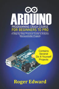 Title: Arduino Programming Crash Course For Beginners To Pro: A Step by Step Practical Guide to Arduino Microcontroller Projects, Author: Roger Edward