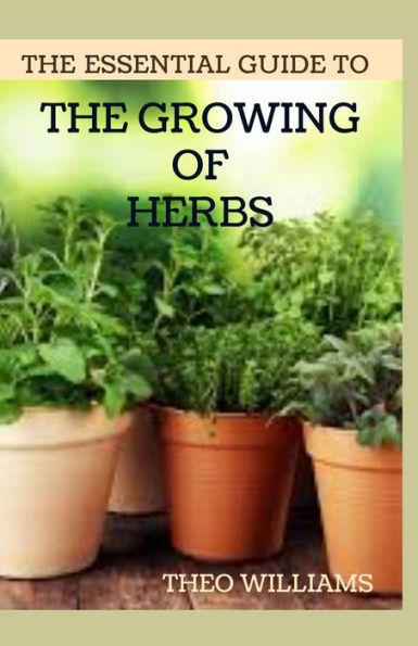THE ESSENTIAL GUIDE TO THE GROWING OF HERBS: A Complete Guide to Growing, Using, and Enjoying Different Herbs