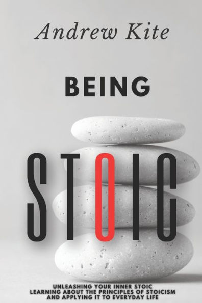 Being Stoic: Unleashing Your Inner Stoic - Learning About the Principles of Stoicism and Applying It to Everyday Life