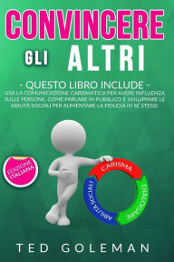 Title: Convincere gli altri: 3 libri in 1 - Usa la comunicazione carismatica per avere influenza sulle persone. Come parlare in pubblico e sviluppare le abilità sociali per aumentare la fiducia in sé stessi, Author: Ted Goleman